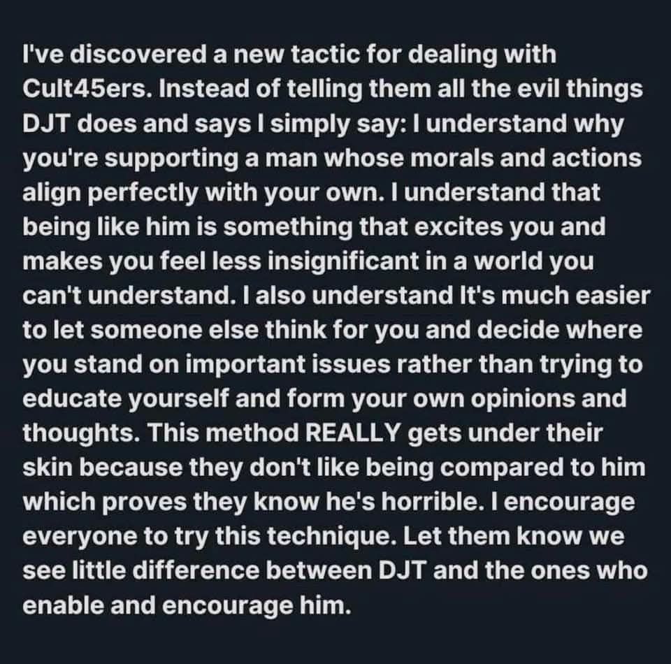 I've discovered a new tactic for dealing with Cult45ers. Instead of telling them all the evil things DJT does and says I simply say: I understand why you're supporting a man whose morals and actions align perfectly with your own. I understand that being like him is something that excites you and makes you feel less insignificant in a world you can't understand. I also understand It's much easier to let someone else think for you and decide where you stand on important issues rather than trying to educate yourself and form your own opinions and thoughts. This method REALLY gets under their skin because they don't like being compared to him which proves they know he's horrible. I encourage everyone to try this technique. Let them know we see little difference between DJT and the ones who enable and encourage him.