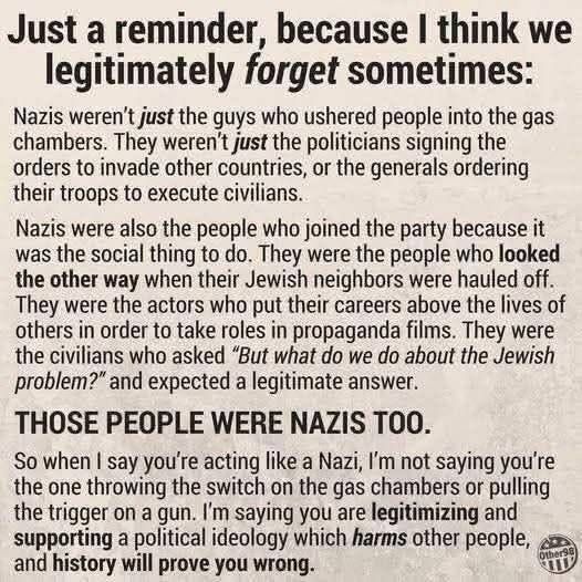 Just a reminder, because I think we legitimately forget sometimes:

Nazis weren't just the guys who ushered people into the gas chambers. They weren't just the politicians signing the orders to invade other countries, or the generals ordering their troops to execute civilians.

Nazis were also the people who joined the party because it was the social thing to do. They were the people who looked the other way when their Jewish neighbors were hauled off. They were the actors who put their careers above the lives of others in order to take roles in propaganda films. They were the civilians who asked "But what do we do about the Jewish problem?" and expected a legitimate answer.

THOSE PEOPLE WERE NAZIS TOO.

So when I say you're acting like a Nazi, I'm not saying you're the one throwing the switch on the gas chambers or pulling the trigger on a gun. I'm saying you are legitimizing and supporting a political ideology which harms other people, and history will prove you wrong.
