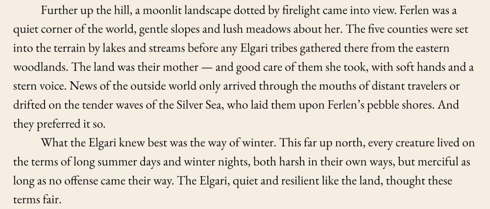 Further up the hill, a moonlit landscape dotted by firelight came into view. Ferlen was a quiet corner of the world, gentle slopes and lush meadows about her. The five counties were set into the terrain by lakes and streams before any Elgari tribes gathered there from the eastern woodlands. The land was their mother — and good care of them she took, with soft hands and a stern voice. News of the outside world only arrived through the mouths of distant travelers or drifted on the tender waves of the Silver Sea, who laid them upon Ferlen’s pebble shores. And they preferred it so.
What the Elgari knew best was the way of winter. This far up north, every creature lived on the terms of long summer days and winter nights, both harsh in their own ways, but merciful as long as no offense came their way. The Elgari, quiet and resilient like the land, thought these terms fair.