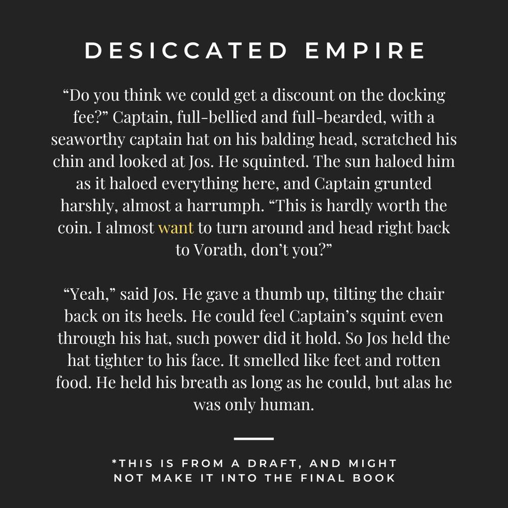a snippet from my novel DESICCATED EMPIRE on a plain black background:

“Do you think we could get a discount on the docking fee?” Captain, full-bellied and full-bearded, with a seaworthy captain hat on his balding head, scratched his chin and looked at Jos. He squinted. The sun haloed him as it haloed everything here, and Captain grunted harshly, almost a harrumph. “This is hardly worth the coin. I almost want to turn around and head right back to Vorath, don’t you?”

“Yeah,” said Jos. He gave a thumb up, tilting the chair back on its heels. He could feel Captain’s squint even through his hat, such power did it hold. So Jos held the hat tighter to his face. It smelled like feet and rotten food. He held his breath as long as he could, but alas he was only human.

- this is from a draft, and might not be in the final book
