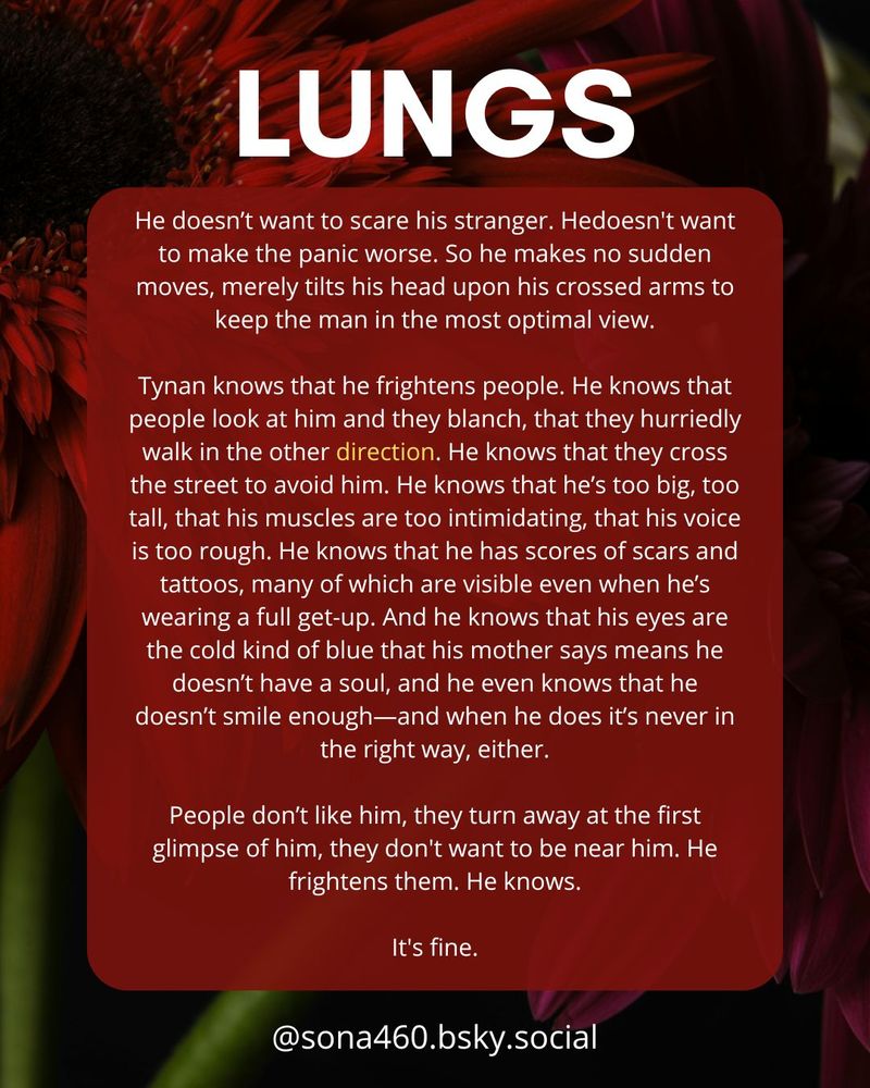 LUNGS

He doesn’t want to scare his stranger. Hedoesn't want to make the panic worse. So he makes no sudden moves, merely tilts his head upon his crossed arms to keep the man in the most optimal view.

Tynan knows that he frightens people. He knows that people look at him and they blanch, that they hurriedly walk in the other direction. He knows that they cross the street to avoid him. He knows that he’s too big, too tall, that his muscles are too intimidating, that his voice is too rough. He knows that he has scores of scars and tattoos, many of which are visible even when he’s wearing a full get-up. And he knows that his eyes are the cold kind of blue that his mother says means he doesn’t have a soul, and he even knows that he doesn’t smile enough—and when he does it’s never in the right way, either.

People don’t like him, they turn away at the first glimpse of him, they don't want to be near him. He frightens them. He knows.

It's fine.

@sona460.bsky.social