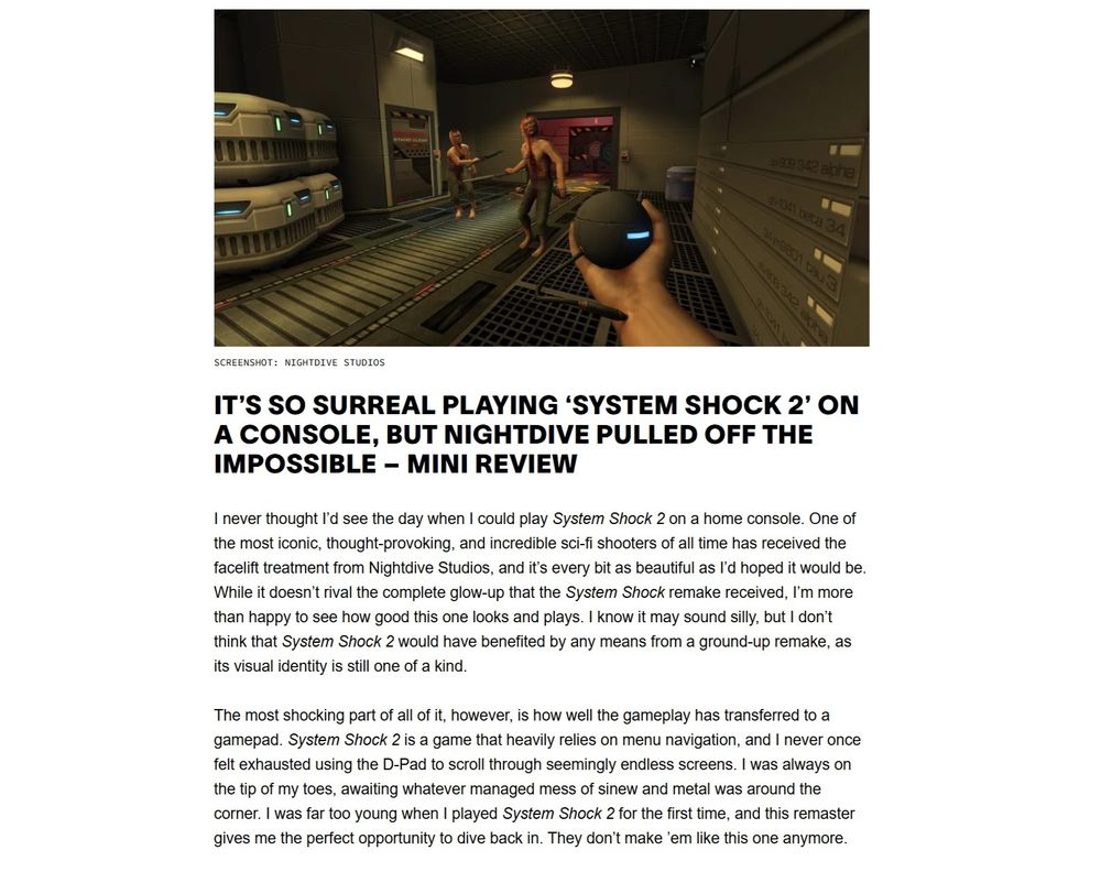 Snippet from the Waypoint Mini Review Roundup article showing an entry for System Shock 2: 25th Anniversary Remaster and text that reads:

It’s So Surreal Playing ‘System Shock 2’ on a Console, but Nightdive Pulled off the Impossible – Mini Review

I never thought I’d see the day when I could play System Shock 2 on a home console. One of the most iconic, thought-provoking, and incredible sci-fi shooters of all time has received the facelift treatment from Nightdive Studios, and it’s every bit as beautiful as I’d hoped it would be. While it doesn’t rival the complete glow-up that the System Shock remake received, I’m more than happy to see how good this one looks and plays. I know it may sound silly, but I don’t think that System Shock 2 would have benefited by any means from a ground-up remake, as its visual identity is still one of a kind.

The most shocking part of all of it, however, is how well the gameplay has transferred to a gamepad. System Shock 2 is a game that heavily relies on menu navigation, and I never once felt exhausted using the D-Pad to scroll through seemingly endless screens. I was always on the tip of my toes, awaiting whatever managed mess of sinew and metal was around the corner. I was far too young when I played System Shock 2 for the first time, and this remaster gives me the perfect opportunity to dive back in. They don’t make ’em like this one anymore.