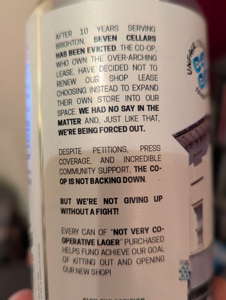 Can back text: 

AFTER 10 YEARS SERVING BRIGHTON, SEVEN CELLARS HAS BEEN EVICTED. THE CO-OP
WHO OWN THE OVER-ARCHING LEASE, HAVE DECIDED NOT TO RENEW OUR SHOP LEASE CHOOSING INSTEAD TO EXPAND THEIR OWN STORE INTO OUR SPACE. WE HAD NO SAY IN THE MATTER AND, JUST LIKE THAT, WE'RE BEING FORCED OUT.

PRESS DESPITE PETITIONS, COVERAGE, AND INCREDIBLE COMMUNITY SUPPORT, THE CO-OP IS NOT BACKING DOWN.

BUT WE'RE NOT GIVING UP WITHOUT A FIGHT!

EVERY CAN OF "NOT VERY CO-OPERATIVE LAGER" PURCHASED HELPS FUND ACHIEVE OUR GOAL OF KITTING OUT AND OPENING OUR NEW SHOP!

