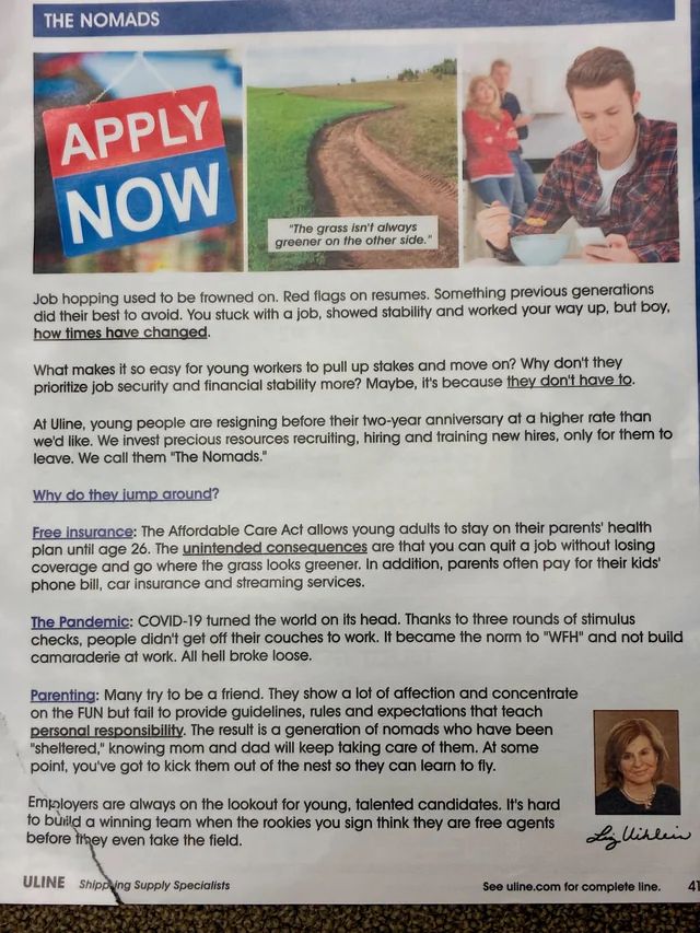 THE NOMADS
APPLY
NOW
"The grass isn't always greener on the other side."
Job hopping used to be frowned on. Red flags on resumes. Something previous generations did their best to avoid. You stuck with a job, showed stability and worked your way up, but boy. how times have changed.
What makes it so easy for young workers to pull up stakes and move on? Why don't they priorilize job security and financial stability more? Maybe, it's because they don't have te.
At Uline, young people are resigning before their two-year anniversary at a higher rate than we'd like. We invest precious resources recruiting, hiring and training new hires, only for them to leave. We call them "The Nomads."
Why do they jump around?
Free insurance: The Affordable Care Act allows young adults to stay on their parents' health plan until age 26. The unintended consequences are that you can quit a job withouf losing coverage and go where the grass looks greener. In addition, parents often pay for their kids' phone bill, car insurance and streaming services.
The Pandemic: COVID-19 turned the world on its head. Thanks to three rounds of stimulus checks, people didn't get off their couches to work. It became the norm to "WH" and not build camaraderie at work. All hell broke loose.
Parenting: Many try to be a friend. They show a lot of affection and concentrate on the FUN but fail to provide guidelines, rules and expectations that teach personal responsibility. The result is a generation of nomads who have been
"sheltered," knowing mom and dad will keep taking care of them. At some point, you've got to kick them out of the nest so they can learn to fly.
Employers are always on the lookout for young, talented candidates. It's hard to burild a winning team when the rookies you sign