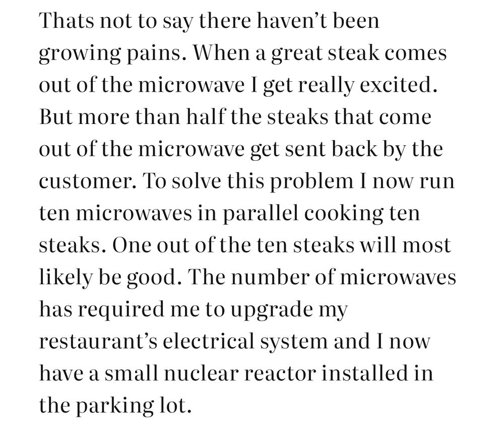 Thats not to say there haven't been growing pains. When a great steak comes out of the microwave I get really excited.
But more than half the steaks that come out of the microwave get sent back by the customer. To solve this problem I now run ten microwaves in parallel cooking ten steaks. One out of the ten steaks will most likely be good. The number of microwaves has required me to upgrade my restaurant's electrical system and I now have a small nuclear reactor installed in
the parking lot.
