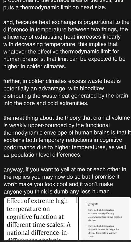 puts a thermodynamic limit on head size.
and, because heat exchange is proportional to the difference in temperature between two things, the efficiency of exhausting heat increases linearly with decreasing temperature. this implies that whatever the effective thermodynamic limit for human brains is, that limit can be expected to be higher in colder climates.
further, in colder climates excess waste heat is potentially an advantage, with bloodflow distributing the waste heat generated by the brain into the core and cold extremities.
the neat thing about the theory that cranial volume is weakly upper-bounded by the functional thermodynamic envelope of human brains is that it explains both temporary reductions in cognitive performance due to higher temperatures, as well as population level differences.
anyway, if you want to yell at me or each other in the replies you may now do so but I promise it won't make you look cool and it won't make