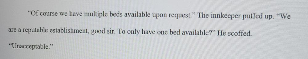 An excerpt of a book that reads: "Of course we have multiple beds available upon request." The inkeeper puffed up. "We are a reputable establishment, good sir. "To only have one bed available?" He scoffed. "Unacceptable."