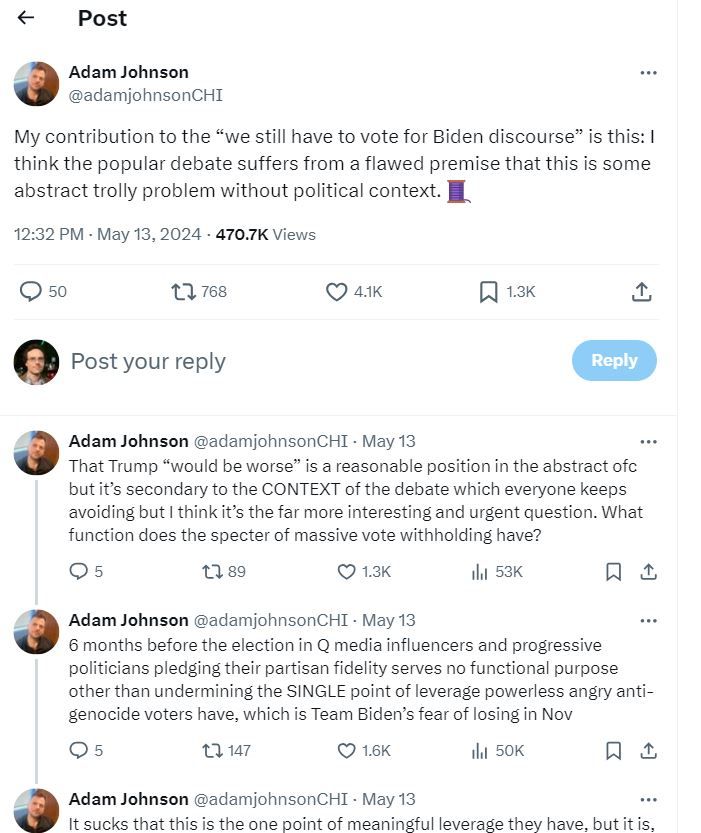 Part 1 of 3 of a screenshot of a Twitter thread by Adam Johnson. Reads - My contribution to the “we still have to vote for Biden discourse” is this: I think the popular debate suffers from a flawed premise that this is some abstract trolly problem without political context. That Trump “would be worse” is a reasonable position in the abstract ofc but it’s secondary to the CONTEXT of the debate which everyone keeps avoiding but I think it’s the far more interesting and urgent question. What function does the specter of massive vote withholding have? 6 months before the election in question, media influencers and progressive politicians pledging their partisan fidelity serves no functional purpose other than undermining the SINGLE point of leverage powerless angry anti-genocide voters have, which is Team Biden’s fear of losing in November.