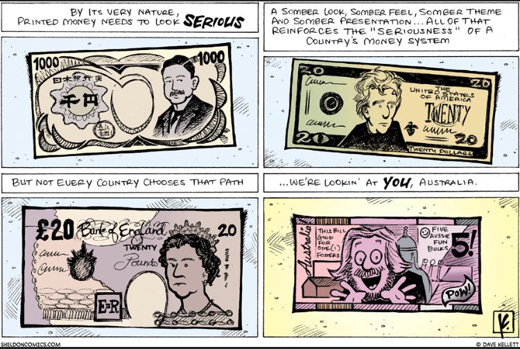 4 panel comic. First three panels show illustrations of currency from Japan, the USA, and the UK, each with serious people’s faces.
Panel 1: By its very nature printed money needs to look serious.
Panel 2: A somber look. A somber feel, somber theme, and somber presentation…. All of that reinforces the “seriousness” of a country’s money system. 
Panel 3: But not every country chooses that path.
The final panel is of a mock Australian note, with a multicoloured layout and a moustachioed man grinning. The note reads “Five Australia fun bucks! Good for one Fosters”
Panel 4 caption: … We’re looking at you Australia!
