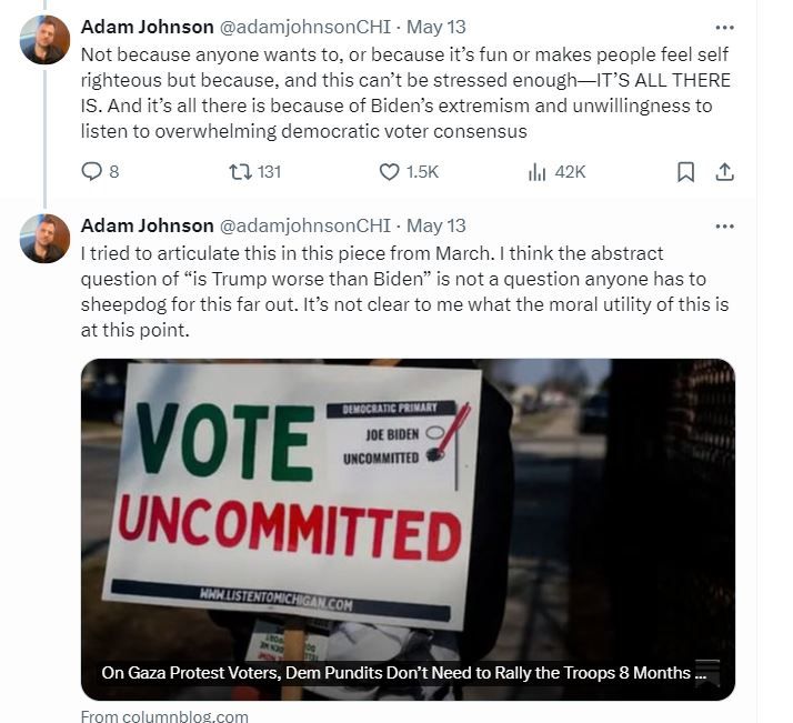 Part 3 of 3 of screenshot of Twitter thread by Adam Johnson. Reads - I too find this incredibly insensitive and vulgar. Without ANY CONCESSIONS, without a fight at all people of influence and power should not preemptively pledge their vote. Whats the rush? It’s six months from now? It’s a Hail Mary but why not try to unite to pressure Biden? Not because anyone wants to, or because it’s fun or makes people feel self righteous but because, and this can’t be stressed enough—IT’S ALL THERE IS. And it’s all there is because of Biden’s extremism and unwillingness to listen to overwhelming democratic voter consensus. I tried to articulate this in this piece from March. I think the abstract question of “is Trump worse than Biden” is not a question anyone has to sheepdog for this far out. It’s not clear to me what the moral utility of this is at this point.