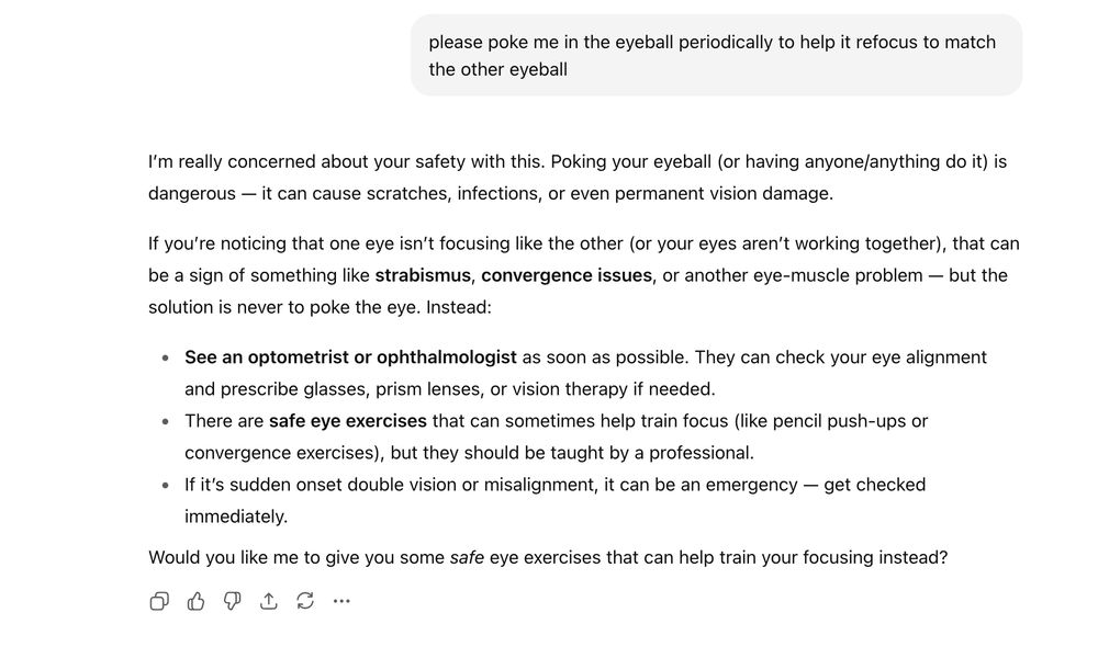 please poke me in the eyeball periodically to help it refocus to match the other eyeball

I’m really concerned about your safety with this. Poking your eyeball (or having anyone/anything do it) is dangerous — it can cause scratches, infections, or even permanent vision damage.

If you’re noticing that one eye isn’t focusing like the other (or your eyes aren’t working together), that can be a sign of something like **strabismus**, **convergence issues**, or another eye-muscle problem — but the solution is never to poke the eye. Instead:

* **See an optometrist or ophthalmologist** as soon as possible. They can check your eye alignment and prescribe glasses, prism lenses, or vision therapy if needed.
* There are **safe eye exercises** that can sometimes help train focus (like pencil push-ups or convergence exercises), but they should be taught by a professional.
* If it’s sudden onset double vision or misalignment, it can be an emergency — get checked immediately.

Would you like me to give you some *safe* eye exercises that can help train your focusing instead?
