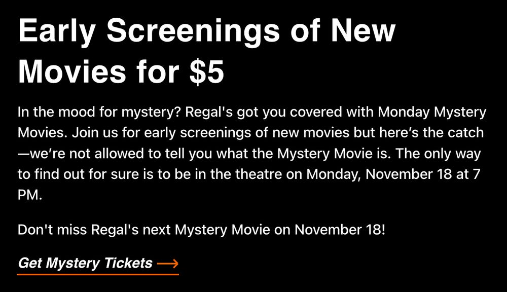 Screenshot of white text on black background saying: Early Screenings of New Movies for $5

In the mood for mystery? Regal's got you covered with Monday Mystery Movies. Join us for early screenings of new movies but here’s the catch—we’re not allowed to tell you what the Mystery Movie is. The only way to find out for sure is to be in the theatre on Monday, November 18 at 7 PM.

Don't miss Regal's next Mystery Movie on November 18!