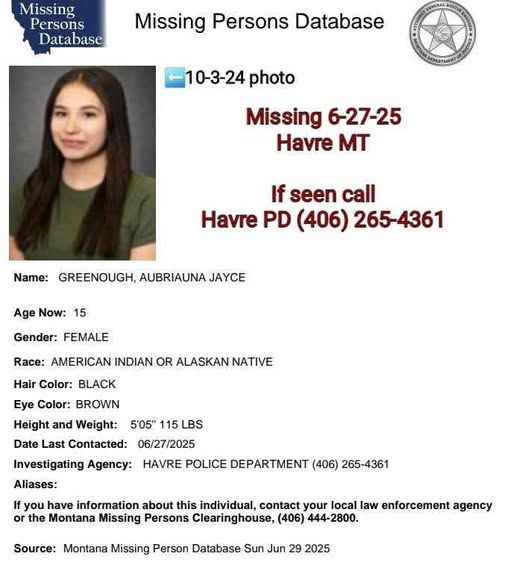 MT Missing Person's database Missing 6-27-25 name: Geenough, Aubriauna Jayce Age 15 Gender: Female Race American Indian Hair color: Black Eye color: Brown Height/weight: 5'5