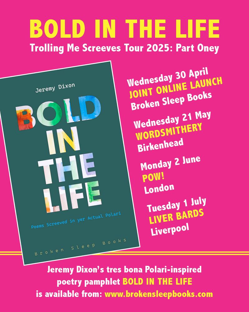 You can’t have a poetry pamphlet without a poetry tour, so I’m enthused to present the first dates of the BOLD IN THE LIFE: Trolling Me Screeves Tour 2025 – Part Oney!

Wednesday 30 April 
BROKEN SLEEP BOOKS 
Joint Online Launch 

Wednesday 21 May
WORDSMITHERY
Birkenhead 

Monday 2 June 
POW!
London 

Tuesday 1 July 
LIVER BARDS
Liverpool 

I’ve irons in fires for more readings in the second half of the year but if you’re a poetry event both online and in person looking some poetic Polari fun, please get in touch (especially if you’re in Wales!).