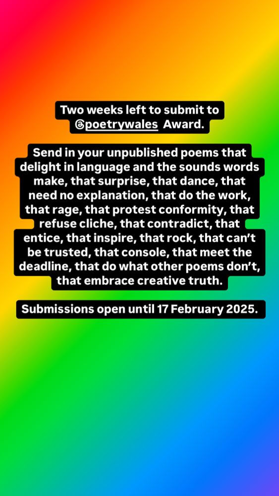 Two weeks left to submit to Poetry Wales Award.

Send your unpublished poems that delight in language and the sounds words make, that surprise, that dance, that need no explanation, that do the work, that rage, that protest conformity, that refuse cliche, that contradict, that entice, that inspire, that rock, that can’t be trusted, that console, that meet the deadline, that do what other poems don’t, that embrace creative truth.

Worldwide submissions are open until 17 February 2025.