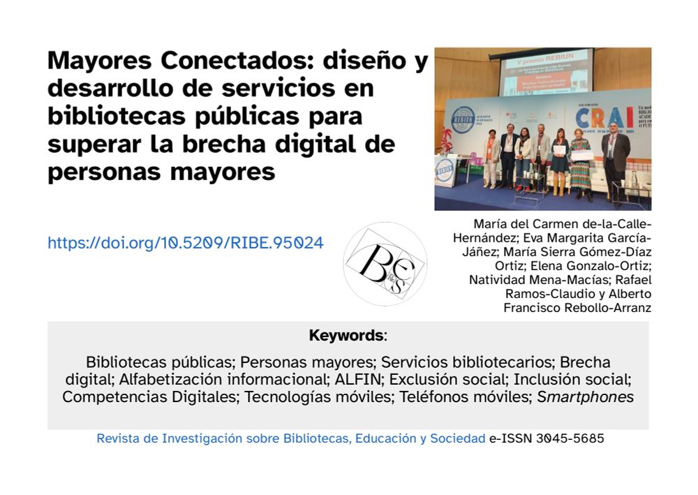 Es una ficha gráfico y textual del paper compartido. Sale el título: 

Mayores Conectados: diseño y desarrollo de servicios en bibliotecas públicas para superar la brecha digital de personas mayores 

el doi: https://doi.org/10.5209/RIBE.95024 

las keywords:

Bibliotecas públicas; Personas mayores; Servicios bibliotecarios; Brecha digital; Alfabetización informacional; ALFIN; Exclusión social; Inclusión social; Competencias Digitales; Tecnologías móviles; Teléfonos móviles; Smartphones

Y autoras/es bajo una foto con alguna/o de ellas/os:

María del Carmen de-la-Calle-Hernández; Eva Margarita García-Jáñez; María Sierra Gómez-Díaz Ortiz; Elena Gonzalo-Ortiz; Natividad Mena-Macías; Rafael Ramos-Claudio y Alberto Francisco Rebollo-Arranz

En la foto están recibiendo un premio de REBIUN por su taller (más info en el paper)
