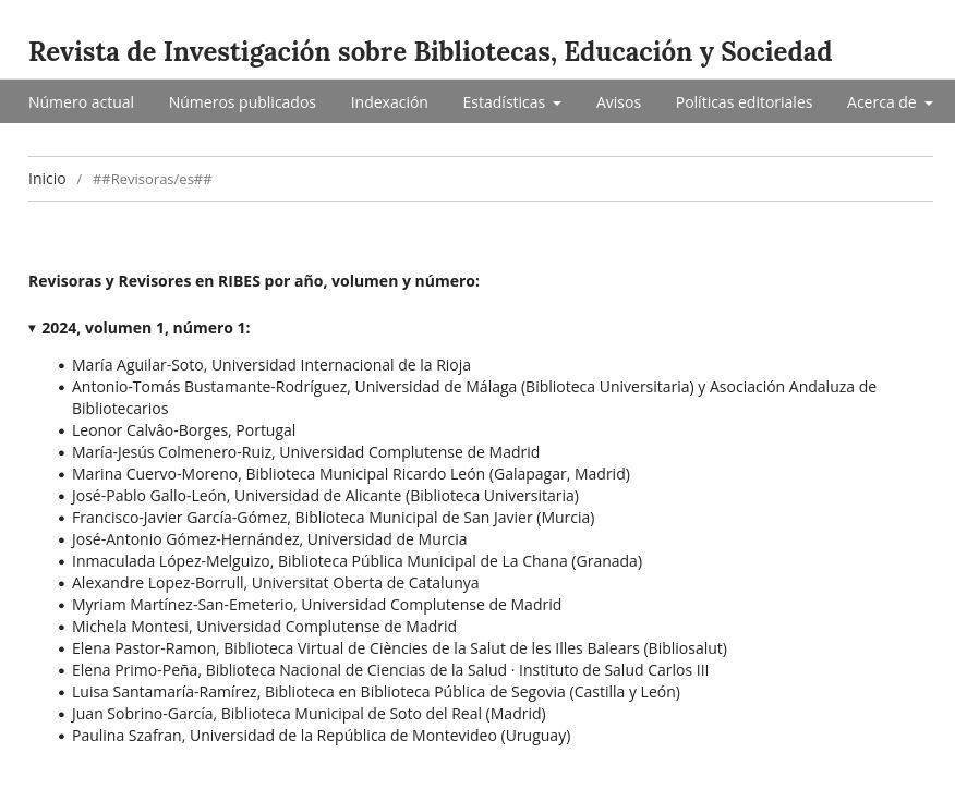 Se ve un listado con las 17 personas revisoras que han colaborado con su tiempo y conocimiento en el númeor 1 de RIBES de 2024:

Revisoras y Revisores en RIBES por año, volumen y número:
2024, volumen 1, número 1:

- María Aguilar-Soto, Universidad Internacional de la Rioja
- Antonio-Tomás Bustamante-Rodríguez, Universidad de Málaga (Biblioteca Universitaria) y Asociación Andaluza de Bibliotecarios
- Leonor Calvâo-Borges, Portugal
- María-Jesús Colmenero-Ruiz, Universidad Complutense de Madrid
- Marina Cuervo-Moreno, Biblioteca Municipal Ricardo León (Galapagar, Madrid)
- José-Pablo Gallo-León, Universidad de Alicante (Biblioteca Universitaria)
- Francisco-Javier García-Gómez, Biblioteca Municipal de San Javier (Murcia)
- José-Antonio Gómez-Hernández, Universidad de Murcia
- Inmaculada López-Melguizo, Biblioteca Pública Municipal de La Chana (Granada)
- Alexandre Lopez-Borrull, Universitat Oberta de Catalunya
- Myriam Martínez-San-Emeterio, Universidad Complutense de Madrid
- Michela Montesi, Universidad Complutense de Madrid
- Elena Pastor-Ramon, Biblioteca Virtual de Ciències de la Salut de les Illes Balears (Bibliosalut)
- Elena Primo-Peña, Biblioteca Nacional de Ciencias de la Salud · Instituto de Salud Carlos III
- Luisa Santamaría-Ramírez, Biblioteca en Biblioteca Pública de Segovia (Castilla y León)
- Juan Sobrino-García, Biblioteca Municipal de Soto del Real (Madrid)
- Paulina Szafran, Universidad de la República de Montevideo (Uruguay)