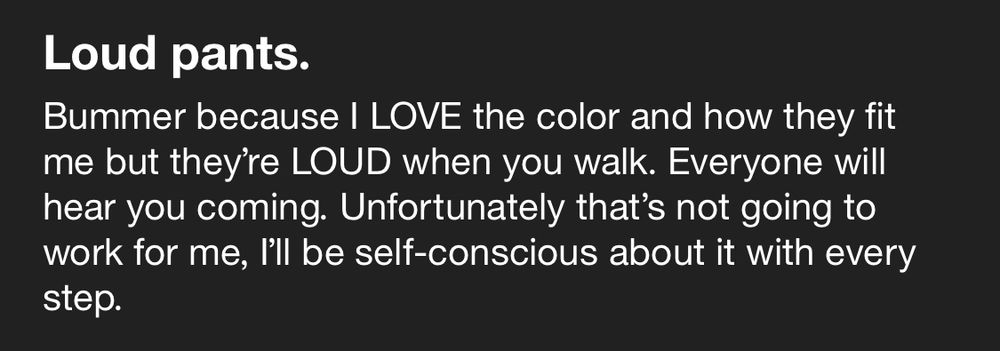Loud pants.
Bummer because I LOVE the color and how they fit me but they're LOUD when you walk. Everyone will hear you coming. Unfortunately that's not going to work for me, l'll be self-conscious about it with every step.