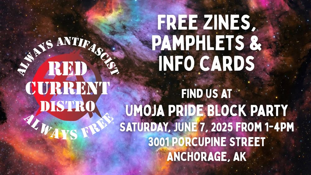 Left: Red Current Distro's "Always antifascist, always free" image. Right: "Free zines, pamphlets, & info cards." And "Find us at Umoja Pride Block Party, Saturday, June 7, 2025 from 1-4pm, 3001 Porcupine Street, Anchorage, AK." With a rainbow galaxy background.