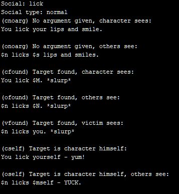 Social: lick Social type: normal (cnoarg) No argument given, character sees: You lick your lips and smile. (onoarg) No argument given, others see: $n licks $s lips and smiles. (cfound) Target found, character sees: You lick $M. *slurp* (ofound) Target found, others see: $n licks $N. *slurp* (vfound) Target found, victim sees: $n licks you. *slurp* (cself) Target is character himself: You lick yourself - yum! (oself) Target is character himself, others see: $n licks $mself - YUCK.