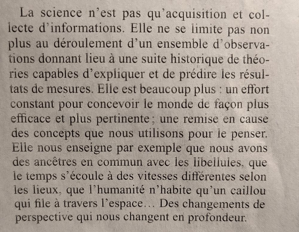 extrait de l'article cité "la science n'est pas qu'acquisition et collecte d'informations. [...] elle est beaucoup plus : un effort constant pour concevoir le monde de façon plus efficace et plus pertinente ; une remise en cause des concepts que nous utilisons pour penser. Elle nous enseigne par exemple que nous avons des ancêtres communs avec les libellules, que le temps s'écoule à des vitesses différentes selon les lieux, que l'humanité n'habite qu'un caillou qui file à travers l'espace... Des changements de perspective qui nous changent en profondeur." Carlo Rovelli