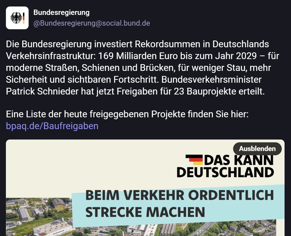 Screenshot eines Social-Media-Posts der Bundesregierung. Oben das Logo des Bundesadlers und der Accountname „Bundesregierung @Bundesregierung@social.bund.de“. Der Text des Posts lautet: „Die Bundesregierung investiert Rekordsummen in Deutschlands Verkehrsinfrastruktur: 169 Milliarden Euro bis zum Jahr 2029 – für moderne Straßen, Schienen und Brücken, für weniger Stau, mehr Sicherheit und sichtbaren Fortschritt. Bundesverkehrsminister Patrick Schnieder hat jetzt Freigaben für 23 Bauprojekte erteilt. Eine Liste der heute freigegebenen Projekte finden Sie hier: bpaq.de/Baufreigaben“. Darunter ein Bild mit dem Slogan „Das kann Deutschland“ und dem Text „Beim Verkehr ordentlich Strecke machen“ über einem Luftbild einer Autobahn mit Fahrzeugen und Grünflächen.