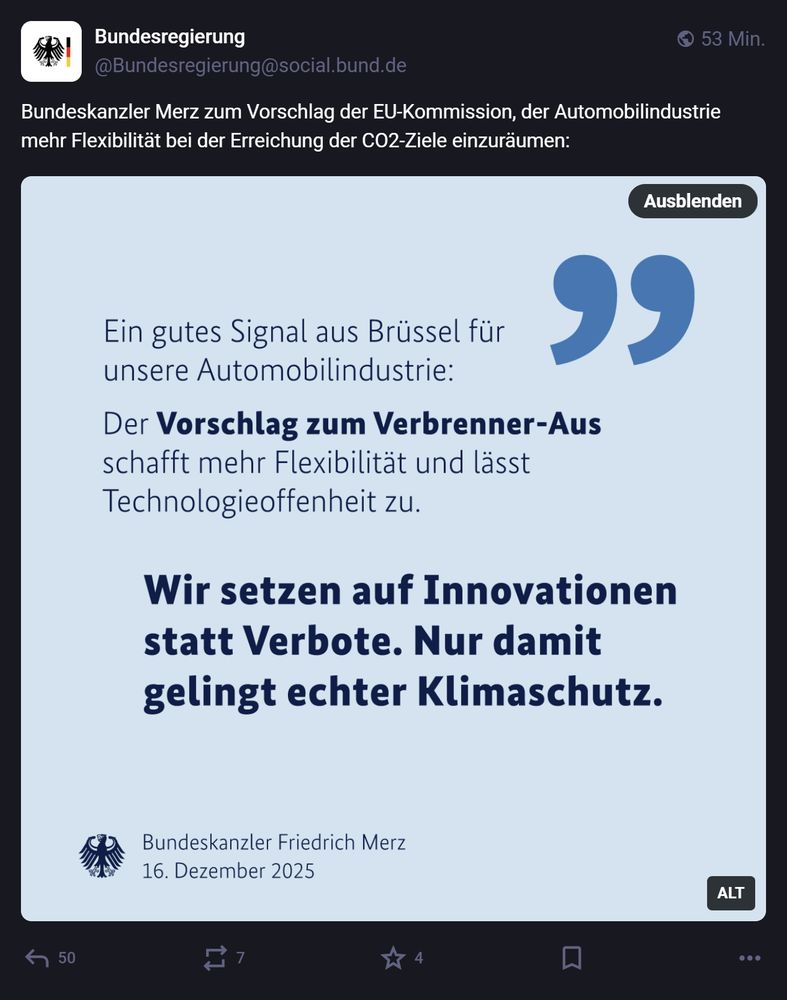 Das Bild zeigt einen Social-Media-Beitrag der Bundesregierung auf Mastodon. Oben ist das Profil der Bundesregierung mit dem Logo des Bundesadlers und dem Handle @Bundesregierung@social.bund.de zu sehen. Der Beitrag wurde vor 49 Minuten veröffentlicht.

Text im Beitrag:
„Bundeskanzler Merz zum Vorschlag der EU-Kommission, der Automobilindustrie mehr Flexibilität bei der Erreichung der CO2-Ziele einzuräumen:“
Darunter befindet sich ein Zitatfeld mit hellblauem Hintergrund und einem großen Anführungszeichen-Symbol in Blau. Der Text lautet:

Ein gutes Signal aus Brüssel für unsere Automobilindustrie:
Der Vorschlag zum Verbrenner-Aus schafft mehr Flexibilität und lässt Technologieoffenheit zu.
Wir setzen auf Innovationen statt Verbote. Nur damit gelingt echter Klimaschutz.

Am unteren Rand des Zitatfeldes steht: „Bundeskanzler Friedrich Merz 16. Dezember 2025“.

Daneben ist das Bundesadler-Symbol abgebildet.
