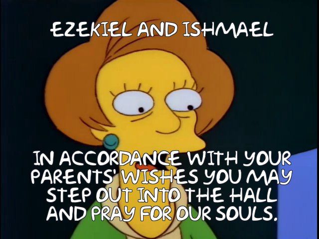 Mrs Krabappel from the Simpsons with caption
EZEKIEL AND ISHMAEL
 IN ACCORDANCE WITH YOUR
 PARENTS' WISHES YOU MAY
 STEP OUT INTO THE HALL
 AND PRAY FOR OUR SOULS.