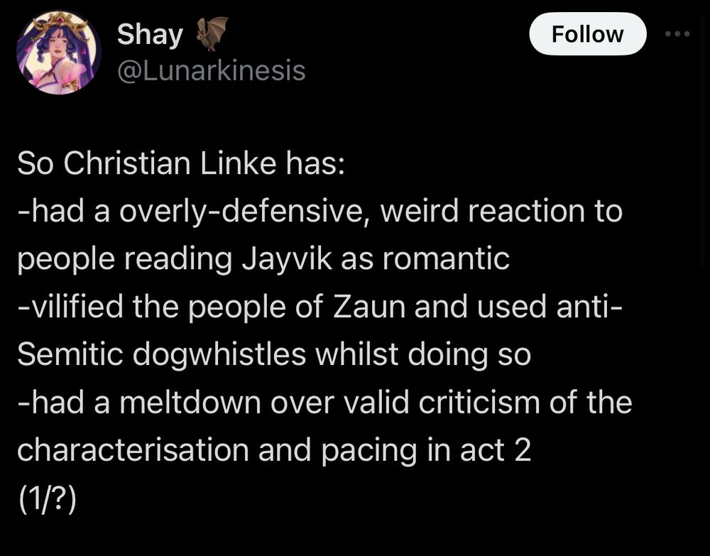 screenshot saying “So Christian Linke has:
-had a overly-defensive, weird reaction to people reading Jayvik as romantic
-vilified the people of Zaun and used antiSemitic dogwhistles whilst doing so
-had a meltdown over valid criticism of the characterisation and pacing in act 2 
(1/?)”