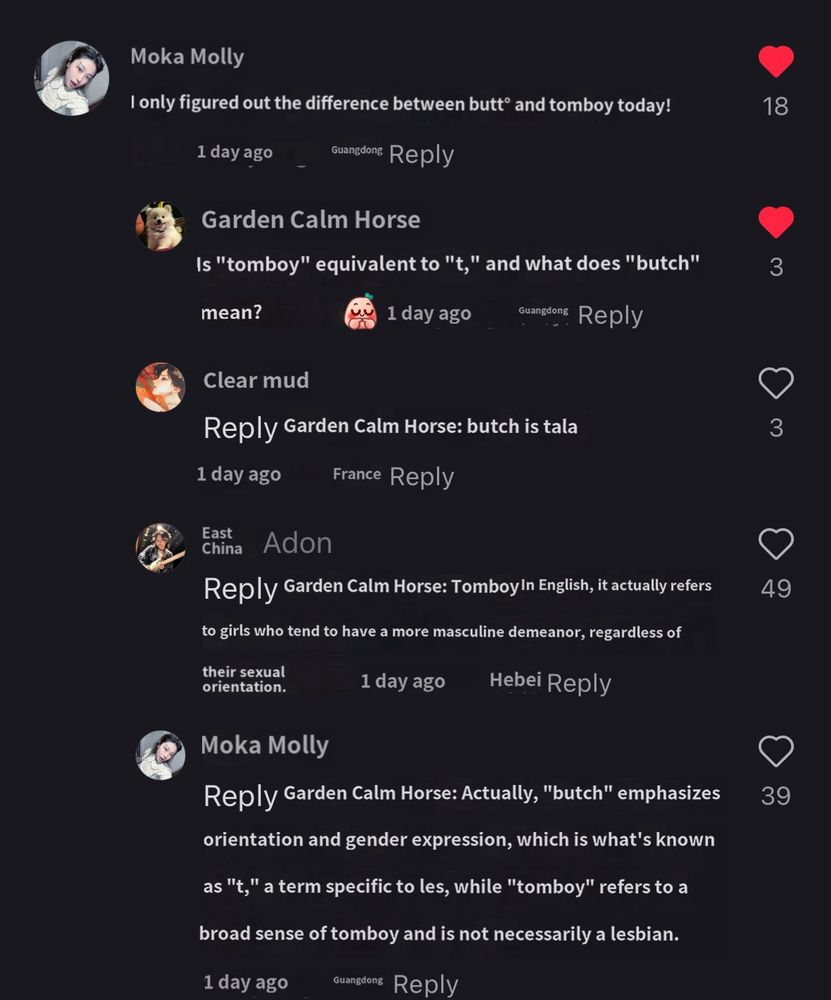 Moka Molly：
I only figured out the difference between butt® and tomboy today!

Garden Calm Horse：
Is "tomboy" equivalent to "t," and what does "butch" mean?


Clear mud：
Reply Garden Calm Horse: butch is tala

Adon
Reply Garden Calm Horse: Tomboy In English, it actually refers to girls who tend to have a more masculine demeanor, regardless of
their sexual orientation.

Moka Molly
Reply Garden Calm Horse: Actually, "butch" emphasizes orientation and gender expression, which is what's known as "t," a term specific to les, while "tomboy" refers to a broad sense of tomboy and is not necessarily