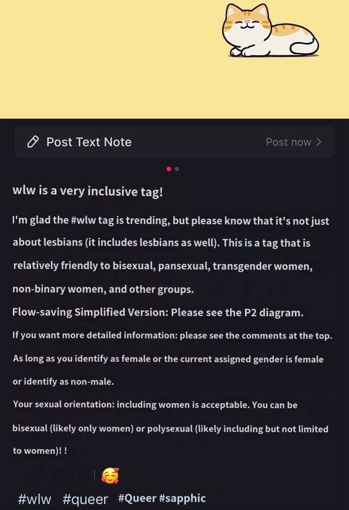 wlw is a very inclusive tag!
I'm glad the #wlw tag is trending, but please know that it's not just about lesbians (it includes lesbians as well). This is a tag that is relatively friendly to bisexual, pansexual, transgender women, non-binary women, and other groups.
Flow-saving Simplified Version: Please see the P2 diagram.
If you want more detailed information: please see the comments at the top.
As long as you identify as female or the current assigned gender is female
or identify as non-male.
Your sexual orientation: including women is acceptable. You can be
bisexual (likely only women) or polysexual (likely including but not limited
to women)! !
#w|w
#queer
#Queer #sapphic