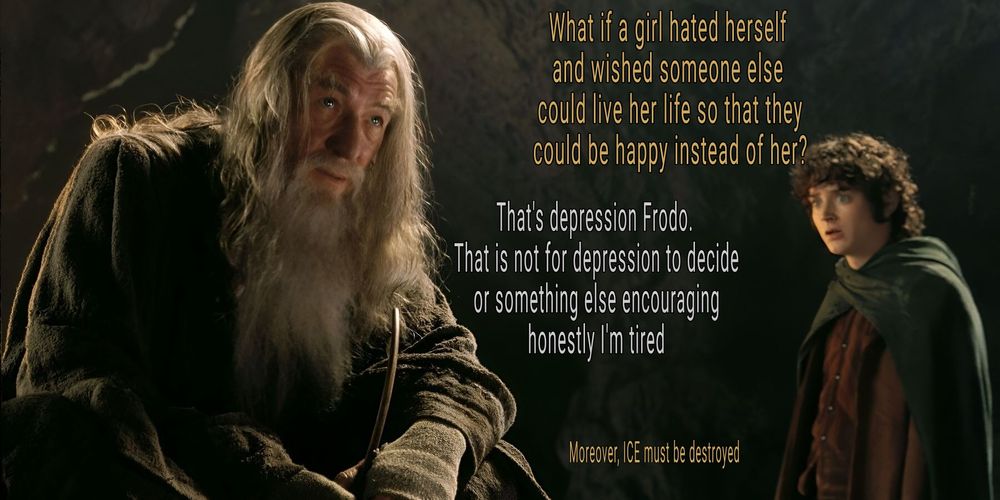 Frodo: What if a girl hated herself and wished someone else could live her life so that they could be happy instead of her?

Gandalf: That's depression Frodo. That is not for depression to decide or something else encouraging honestly I'm tired

Frodo: Moreover, ICE must be destroyed