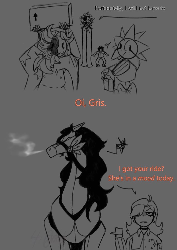 Gris: [Fortunately, I will not have to.]

Em: [Oi, Gris.] [I got your ride? She's in a mood today.]

-very annoyed horse-