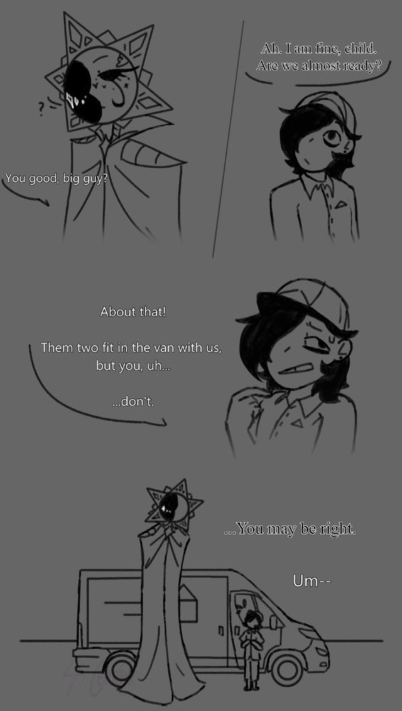 Teen worker: [You good, big guy?]

Gris: [Ah. I am fine, child. Are we almost ready?]

Teen: [About that! Them two fit in the van with us, but you, uh...don't.]

Gris: [...You may be right.]

Teen: [Um--]