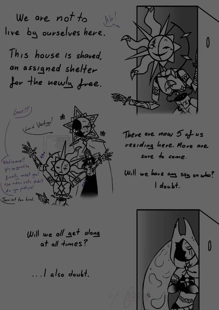 [We are not to live by ourselves here. This house is shared, an assigned shelter for the newly free.]

[Vertigo: Gris!!!]
[Gris: Lord Vertigo!]
[Vertie: Welcome!! It's so nice to finally meet you! The video calls didn't do you justice!]
[Gris: Thou art too kind.]

[There are now 5 of us residing here. More are sure to come. Will we have any say on who? I doubt.]

[Will we all get along at all times? ...I also doubt.]