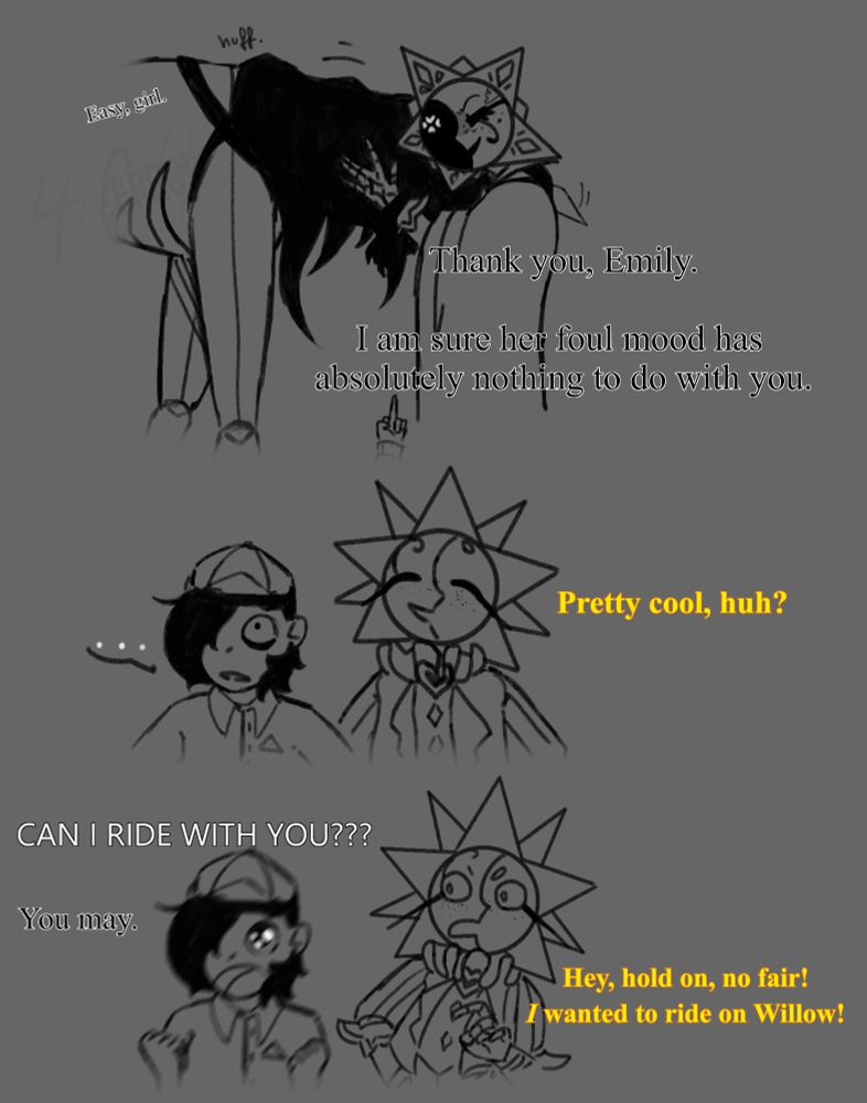 Gris: [Easy, girl.] [Thank you, Emily. I am sure her foul mood has absolutely nothing to do with you.]

-she flips him off-

Sun: [Pretty cool, huh?]

Teen: [CAN I RIDE WITH YOU???]

Gris: [You may.]

Sun: [Hey, hold on, no fair! I wanted to ride on Willow!]