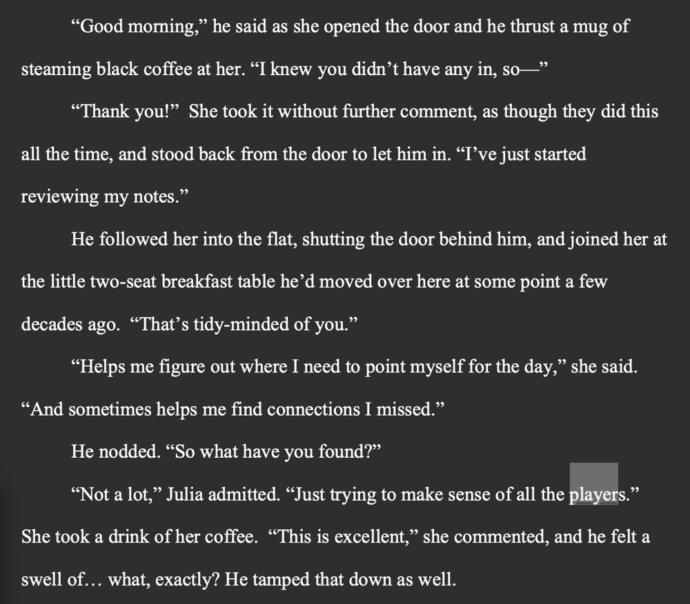 “Good morning,” he said as she opened the door and he thrust a mug of steaming black coffee at her. “I knew you didn’t have any in, so—”
	“Thank you!”  She took it without further comment, as though they did this all the time, and stood back from the door to let him in. “I’ve just started reviewing my notes.”
	He followed her into the flat, shutting the door behind him, and joined her at the little two-seat breakfast table he’d moved over here at some point a few decades ago.  “That’s tidy-minded of you.”
	“Helps me figure out where I need to point myself for the day,” she said. “And sometimes helps me find connections I missed.”
	He nodded. “So what have you found?”
	“Not a lot,” Julia admitted. “Just trying to make sense of all the players.” She took a drink of her coffee.  “This is excellent,” she commented, and he felt a swell of… what, exactly? He tamped that down as well. 
