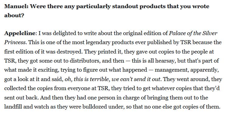 "Appelcline: I was delighted to write about the original edition of Palace of the Silver Princess. This is one of the most legendary products ever published by TSR because the first edition of it was destroyed. They printed it, they gave out copies to the people at TSR, they got some out to distributors, and then — this is all hearsay, but that's part of what made it exciting, trying to figure out what happened — management, apparently, got a look at it and said, oh, this is terrible, we can't send it out. They went around, they collected the copies from everyone at TSR, they tried to get whatever copies that they'd sent out back. And then they had one person in charge of bringing them out to the landfill and watch as they were bulldozed under, so that no one else got copies of them."