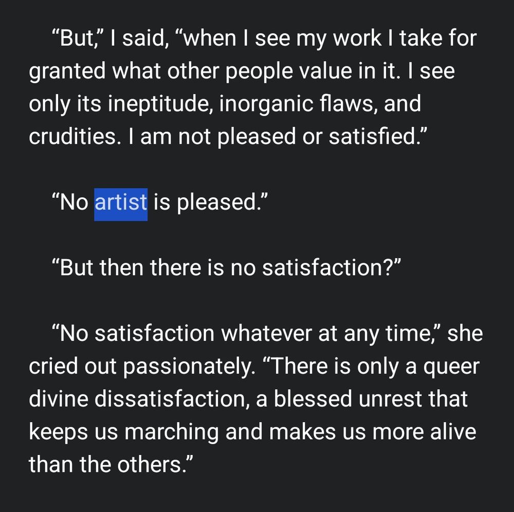 But,” I said, “when I see my work I take for granted what other people value in it. I see only its ineptitude, inorganic flaws, and crudities. I am not pleased or satisfied.”

    “No artist is pleased.”

    “But then there is no satisfaction?”

    “No satisfaction whatever at any time,” she cried out passionately. “There is only a queer divine dissatisfaction, a blessed unrest that keeps us marching and makes us more alive than the others.”