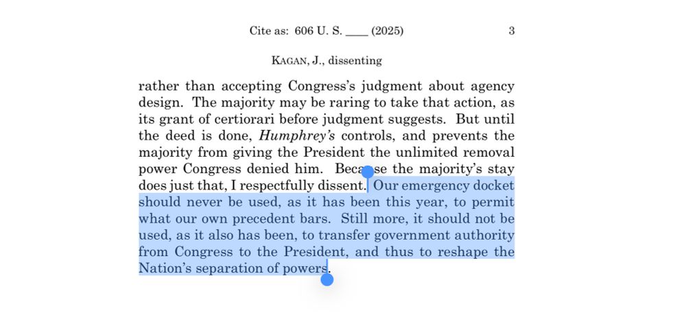 Excerpt from Kagan’s dissent: rather than accepting Congress's judgment about agency design. The majority may be raring to take that action, as its grant of certiorari before judgment suggests. But until the deed is done, Humphrey's controls, and prevents the majority from giving the President the unlimited removal power Congress denied him. Beca se the majority's stay does just that, I respectfully dissent. 

Our emergency docket should never be used, as it has been this year, to permit what our own precedent bars. Still more, it should not be used, as it also has been, to transfer government authority from Congress to the President, and thus to reshape the Nation's separation of powers.