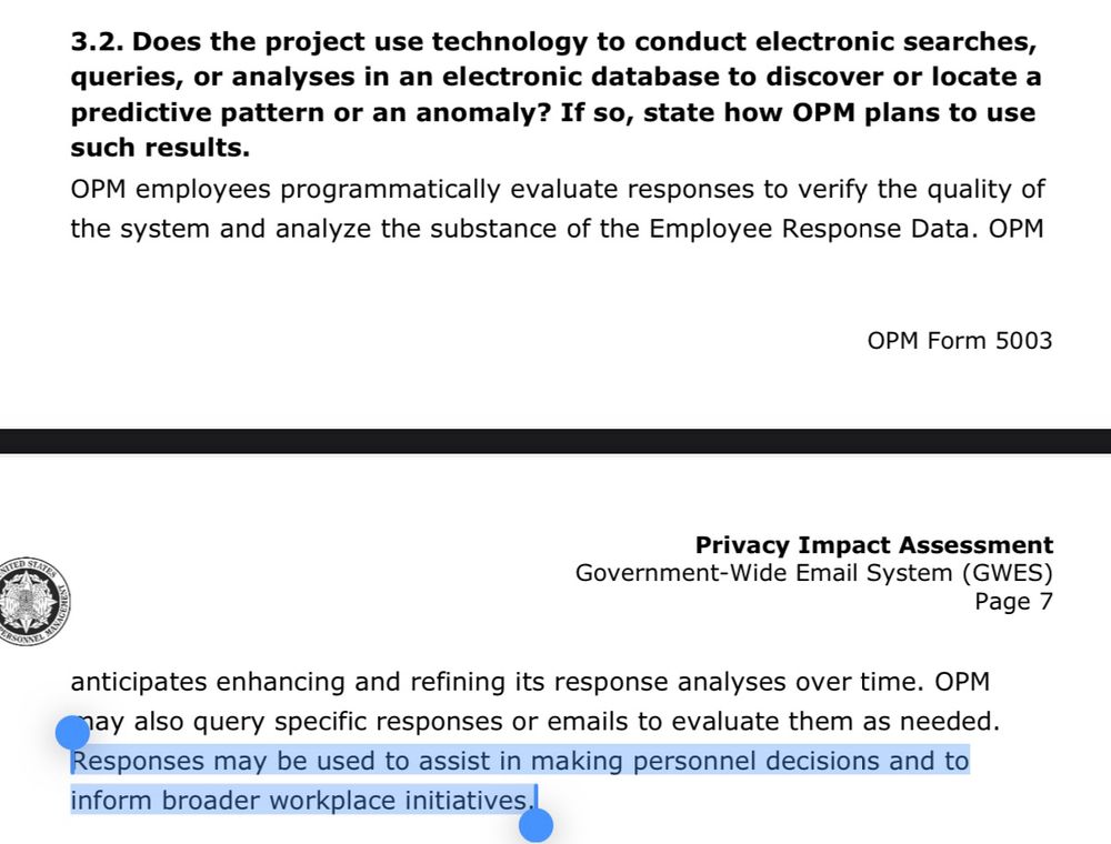 3.2. Does the project use technology to conduct electronic searches, queries, or analyses in an electronic database to discover or locate a predictive pattern or an anomaly? If so, state how OPM plans to use such results.
OPM employees programmatically evaluate responses to verify the quality of the system and analyze the substance of the Employee Response Data. OPM anticipates enhancing and refining its response analyses over time. OPM nay also query specific responses or emails to evaluate them as needed.
Responses may be used to assist in making personnel decisions and to inform broader workplace initiatives.