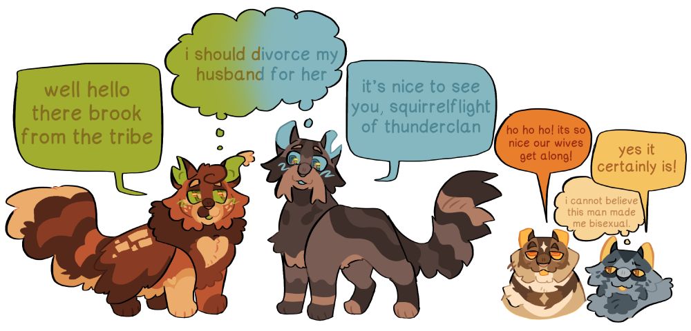 drawing of several warrior cats characters. squirrelflight (left) has a speech bubble saying "well hello there brook from the tribe". brook (second to the left) says "it's nice to see you, squirrelflight of thunderclan". both share a thought bubble saying "i should divorce my husband for her". in the background, brambleclaw says "ho ho ho! it sure is nice our wives get along!". sotrmfur (right) says "yes it certainly is!" while having a thought bubble saying "i cannot believe this man made me bisexual"