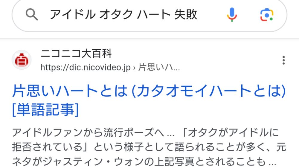 Googleの検索画面。
ふいに、「アイドルの女性とファンの男性が記念撮影する際に一方が2人の手でハートを作ろうとするも相手に意図が伝わらず失敗したみたいな構図」のことが気になり、「アイドル オタク ハート 失敗」というあいまいな検索ワードを入力した結果、見事「片思いハート」という正式名称(たぶん)にたどりついた。