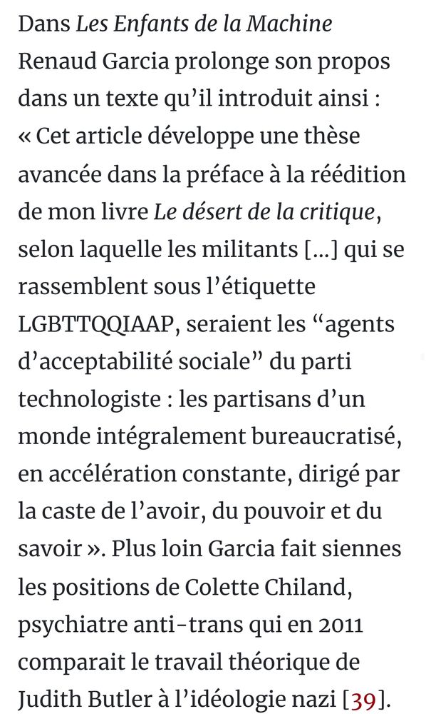 Extrait du tract "Le naufrage réactionnaire du mouvement anti-industriel" : 
Dans Les Enfants de la Machine Renaud Garcia prolonge son propos dans un texte qu’il introduit ainsi : « Cet article développe une thèse avancée dans la préface à la réédition de mon livre Le désert de la critique, selon laquelle les militants [...] qui se rassemblent sous l’étiquette LGBTTQQIAAP, seraient les “agents d’acceptabilité sociale” du parti technologiste : les partisans d’un monde intégralement bureaucratisé, en accélération constante, dirigé par la caste de l’avoir, du pouvoir et du savoir ». Plus loin Garcia fait siennes les positions de Colette Chiland, psychiatre anti-trans qui en 2011 comparait le travail théorique de Judith Butler à l’idéologie nazi