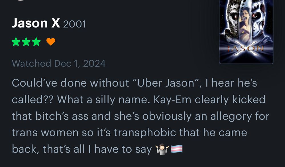 Jason X (2001)
3 stars, Liked
Watched Dec, 1 2024

Could’ve done without “Uber Jason”, I hear he’s called?? What a silly name. Kay-Em clearly kicked that bitch’s ass and she’s obviously an allegory for trans women so it’s transphobic that he came back, that’s all I have to say 🤷🏻🏳️‍⚧️