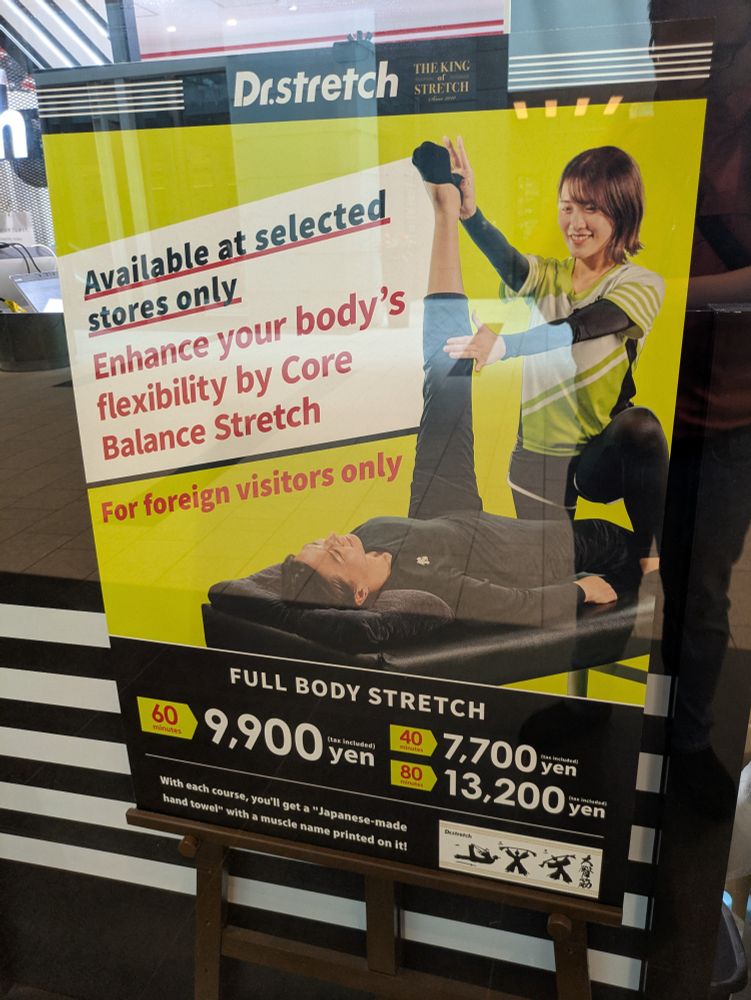 A Dr. Stretch poster that says

"Available at select stores only. Enhance your body's flexibility by Core Balance Stretch. For foreign visitors only"

The price for a full body stretch is listed at ¥9,900 for 60 minutes, ¥7,700 for 40 minutes and ¥13,200 for 80 minutes.

At the bottom it says 

"With each course, you'll get a "Japanese-made hand towel" with a muscle name printed on it!"