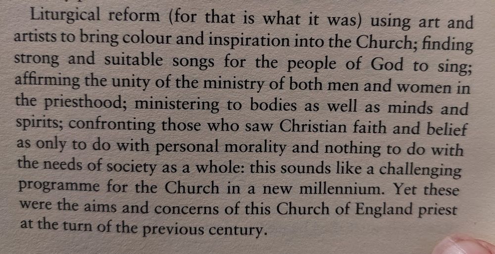 A paragraph from a book, reading: 'Liturgical reform (for that is what it was) using art and artists to bring colour and inspiration into the Church; finding strong and suitable ssongs for the people of God to sing; affirming the unity of the ministry of both men and women in the priesthood; ministering to bodies as well as mnds and spirits; confrontin those who saw Christian faithand belief as only to do with personal morality and nothing to do with the needs of society as a whole; this sounds like a challenging programme for the Church in a new millennium. Yet these were the aims and concerned of this Church of England priest at the turn of the previous century.'