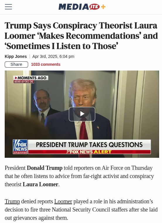 https://www.mediaite.com/media/tv/trump-says-conspiracy-theorist-laura-loomer-makes-recommendations-and-sometimes-i-listen-to-those/

Trump Says Conspiracy Theorist Laura Loomer ‘Makes Recommendations’ and ‘Sometimes I Listen to Those’
Kipp Jones
Apr 3rd, 2025, 6:04 pm

President Donald Trump told reporters on Air Force on Thursday that he often listens to advice from far-right activist and conspiracy theorist Laura Loomer.

Trump denied reports Loomer played a role in his administration’s decision to fire three National Security Council staffers after she laid out grievances against them.

Loomer was present during a Wednesday Oval Office meeting along with National Security Advisor Mike Waltz. Per numerous reports, Loomer accused the officials who were let go of being “neocons.”

Axios reported three people were dismissed when Loomer said they “slipped through” a vetting process to ensure no George W. Bush-era Republicans ended up working for Trump.