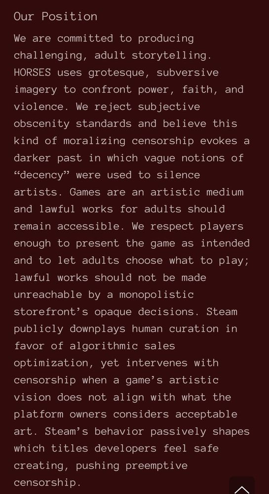 The developer's FAQ, which reads, "Our Position

We are committed to producing challenging, adult storytelling. HORSES uses grotesque, subversive imagery to confront power, faith, and violence. We reject subjective obscenity standards and believe this kind of moralizing censorship evokes a darker past in which vague notions of “decency” were used to silence artists. Games are an artistic medium and lawful works for adults should remain accessible. We respect players enough to present the game as intended and to let adults choose what to play; lawful works should not be made unreachable by a monopolistic storefront’s opaque decisions. Steam publicly downplays human curation in favor of algorithmic sales optimization, yet intervenes with censorship when a game’s artistic vision does not align with what the platform owners considers acceptable art. Steam’s behavior passively shapes which titles developers feel safe creating, pushing preemptive censorship."