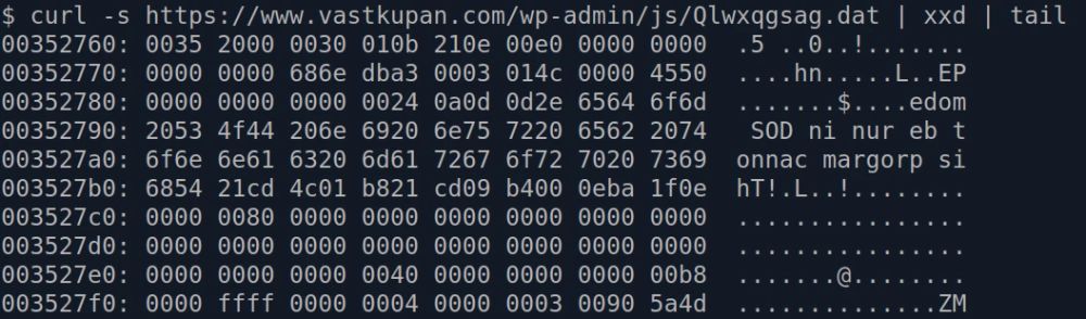 curl -s https://www.vastkupan.com/wp-admin/js/Qlwxqgsag.dat | xxd | tail
00352760: 0035 2000 0030 010b 210e 00e0 0000 0000  .5 ..0..!.......
00352770: 0000 0000 686e dba3 0003 014c 0000 4550  ....hn.....L..EP
00352780: 0000 0000 0000 0024 0a0d 0d2e 6564 6f6d  .......$....edom
00352790: 2053 4f44 206e 6920 6e75 7220 6562 2074   SOD ni nur eb t
003527a0: 6f6e 6e61 6320 6d61 7267 6f72 7020 7369  onnac margorp si
003527b0: 6854 21cd 4c01 b821 cd09 b400 0eba 1f0e  hT!.L..!........
003527c0: 0000 0080 0000 0000 0000 0000 0000 0000  ................
003527d0: 0000 0000 0000 0000 0000 0000 0000 0000  ................
003527e0: 0000 0000 0000 0040 0000 0000 0000 00b8  .......@........
003527f0: 0000 ffff 0000 0004 0000 0003 0090 5a4d  ..............ZM
